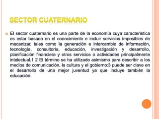  El sector cuaternario es una parte de la economía cuya característica
es estar basado en el conocimiento e incluir servicios imposibles de
mecanizar, tales como la generación e intercambio de información,
tecnología, consultoría, educación, investigación y desarrollo,
planificación financiera y otros servicios o actividades principalmente
intelectual.1 2 El término se ha utilizado asimismo para describir a los
medios de comunicación, la cultura y el gobierno:3 puede ser clave en
el desarrollo de una mejor juventud ya que incluye también la
educación.
 