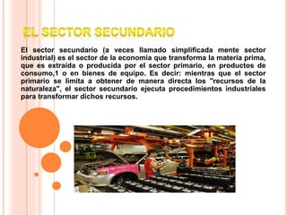El sector secundario (a veces llamado simplificada mente sector
industrial) es el sector de la economía que transforma la materia prima,
que es extraída o producida por el sector primario, en productos de
consumo,1 o en bienes de equipo. Es decir: mientras que el sector
primario se limita a obtener de manera directa los "recursos de la
naturaleza", el sector secundario ejecuta procedimientos industriales
para transformar dichos recursos.
 
