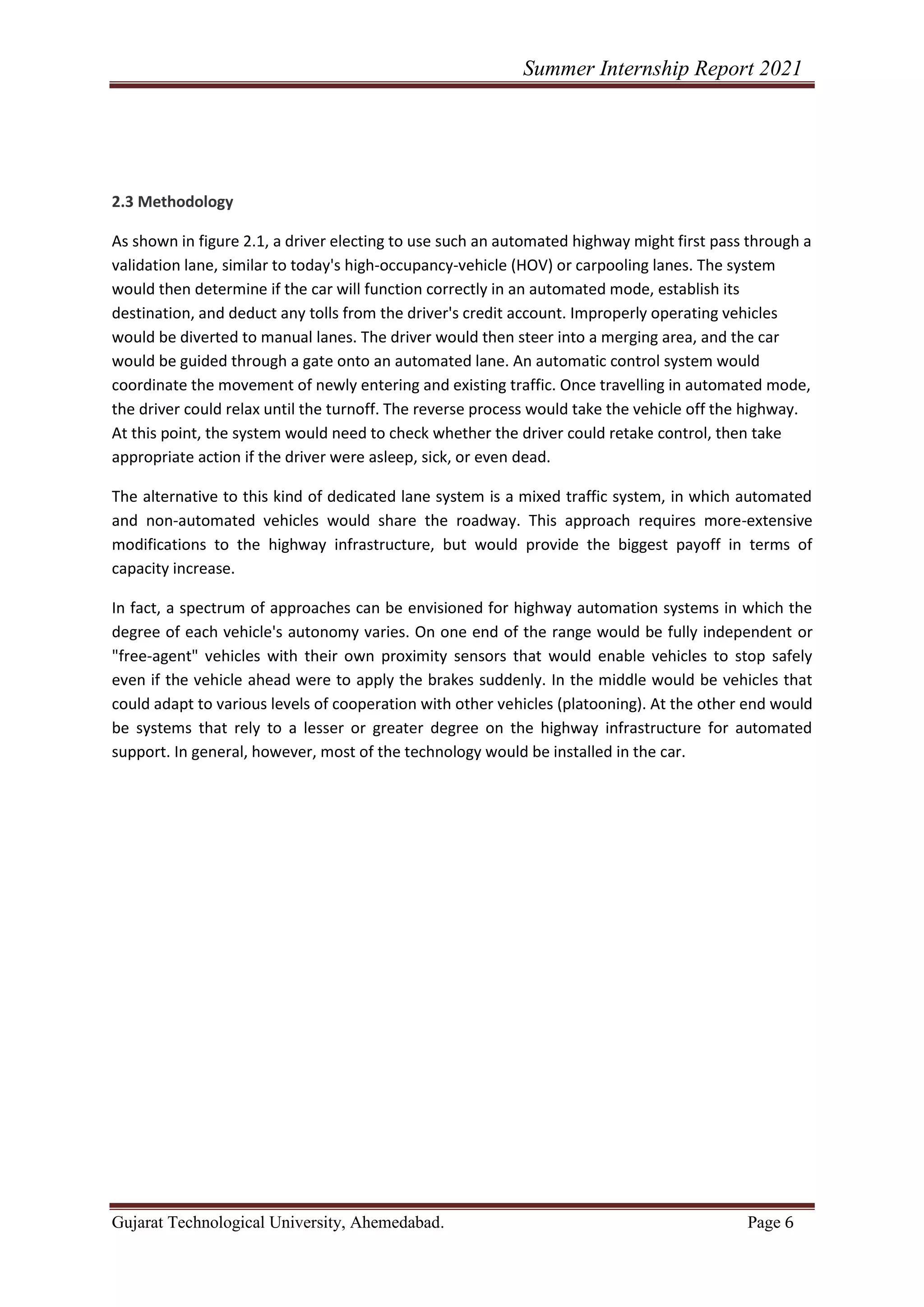 Summer Internship Report 2021
Gujarat Technological University, Ahemedabad. Page 6
2.3 Methodology
As shown in figure 2.1, a driver electing to use such an automated highway might first pass through a
validation lane, similar to today's high-occupancy-vehicle (HOV) or carpooling lanes. The system
would then determine if the car will function correctly in an automated mode, establish its
destination, and deduct any tolls from the driver's credit account. Improperly operating vehicles
would be diverted to manual lanes. The driver would then steer into a merging area, and the car
would be guided through a gate onto an automated lane. An automatic control system would
coordinate the movement of newly entering and existing traffic. Once travelling in automated mode,
the driver could relax until the turnoff. The reverse process would take the vehicle off the highway.
At this point, the system would need to check whether the driver could retake control, then take
appropriate action if the driver were asleep, sick, or even dead.
The alternative to this kind of dedicated lane system is a mixed traffic system, in which automated
and non-automated vehicles would share the roadway. This approach requires more-extensive
modifications to the highway infrastructure, but would provide the biggest payoff in terms of
capacity increase.
In fact, a spectrum of approaches can be envisioned for highway automation systems in which the
degree of each vehicle's autonomy varies. On one end of the range would be fully independent or
"free-agent" vehicles with their own proximity sensors that would enable vehicles to stop safely
even if the vehicle ahead were to apply the brakes suddenly. In the middle would be vehicles that
could adapt to various levels of cooperation with other vehicles (platooning). At the other end would
be systems that rely to a lesser or greater degree on the highway infrastructure for automated
support. In general, however, most of the technology would be installed in the car.
 
