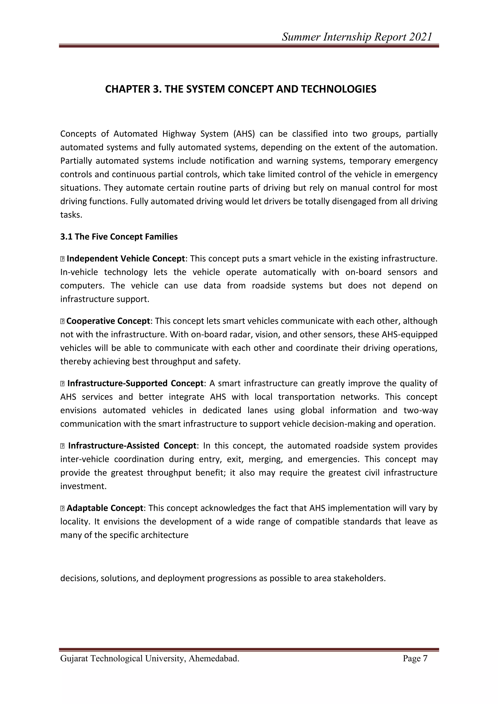 Summer Internship Report 2021
Gujarat Technological University, Ahemedabad. Page 7
CHAPTER 3. THE SYSTEM CONCEPT AND TECHNOLOGIES
Concepts of Automated Highway System (AHS) can be classified into two groups, partially
automated systems and fully automated systems, depending on the extent of the automation.
Partially automated systems include notification and warning systems, temporary emergency
controls and continuous partial controls, which take limited control of the vehicle in emergency
situations. They automate certain routine parts of driving but rely on manual control for most
driving functions. Fully automated driving would let drivers be totally disengaged from all driving
tasks.
3.1 The Five Concept Families
Independent Vehicle Concept: This concept puts a smart vehicle in the existing infrastructure.
In-vehicle technology lets the vehicle operate automatically with on-board sensors and
computers. The vehicle can use data from roadside systems but does not depend on
infrastructure support.
Cooperative Concept: This concept lets smart vehicles communicate with each other, although
not with the infrastructure. With on-board radar, vision, and other sensors, these AHS-equipped
vehicles will be able to communicate with each other and coordinate their driving operations,
thereby achieving best throughput and safety.
Infrastructure-Supported Concept: A smart infrastructure can greatly improve the quality of
AHS services and better integrate AHS with local transportation networks. This concept
envisions automated vehicles in dedicated lanes using global information and two-way
communication with the smart infrastructure to support vehicle decision-making and operation.
Infrastructure-Assisted Concept: In this concept, the automated roadside system provides
inter-vehicle coordination during entry, exit, merging, and emergencies. This concept may
provide the greatest throughput benefit; it also may require the greatest civil infrastructure
investment.
Adaptable Concept: This concept acknowledges the fact that AHS implementation will vary by
locality. It envisions the development of a wide range of compatible standards that leave as
many of the specific architecture
decisions, solutions, and deployment progressions as possible to area stakeholders.
 