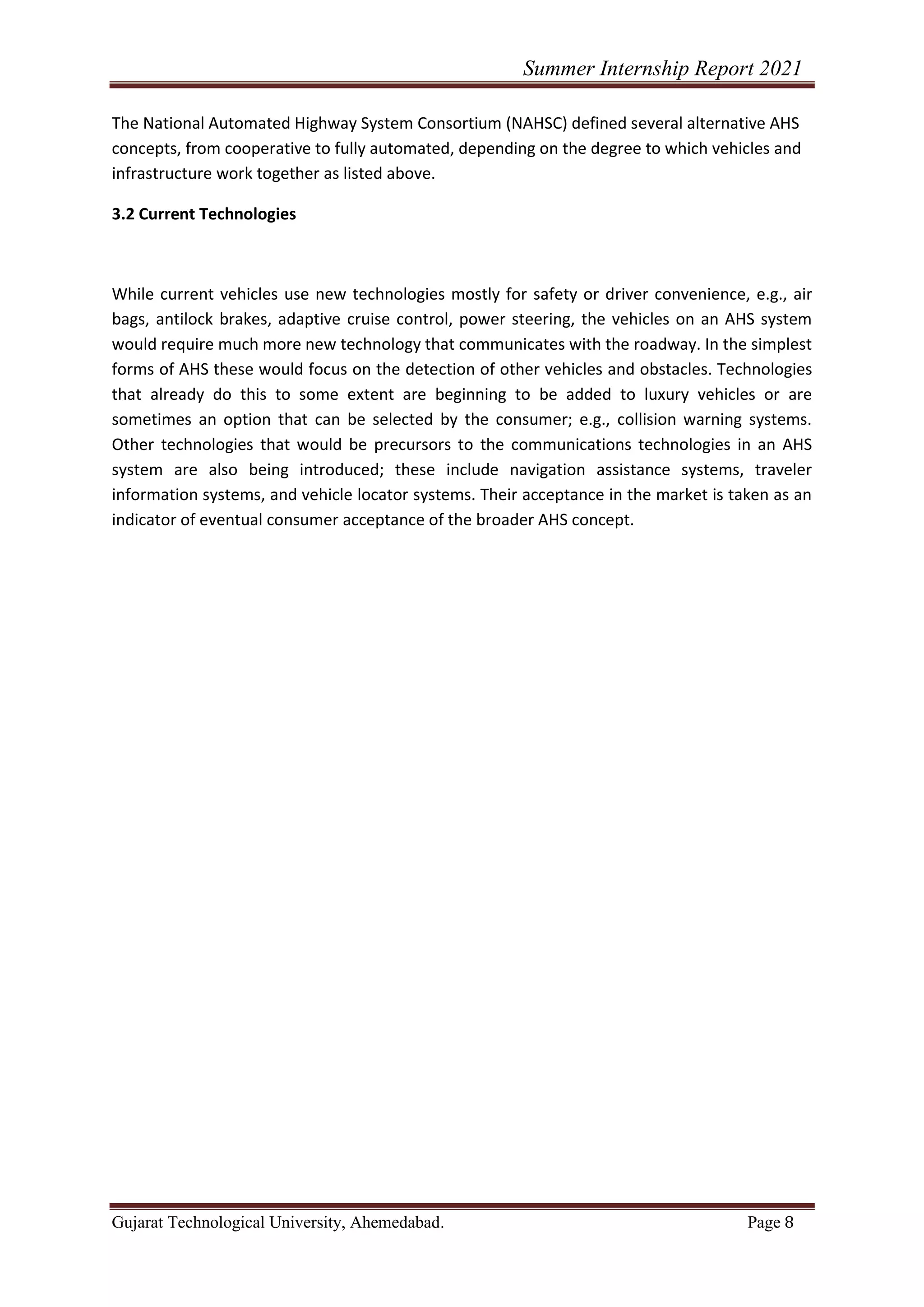 Summer Internship Report 2021
Gujarat Technological University, Ahemedabad. Page 8
The National Automated Highway System Consortium (NAHSC) defined several alternative AHS
concepts, from cooperative to fully automated, depending on the degree to which vehicles and
infrastructure work together as listed above.
3.2 Current Technologies
While current vehicles use new technologies mostly for safety or driver convenience, e.g., air
bags, antilock brakes, adaptive cruise control, power steering, the vehicles on an AHS system
would require much more new technology that communicates with the roadway. In the simplest
forms of AHS these would focus on the detection of other vehicles and obstacles. Technologies
that already do this to some extent are beginning to be added to luxury vehicles or are
sometimes an option that can be selected by the consumer; e.g., collision warning systems.
Other technologies that would be precursors to the communications technologies in an AHS
system are also being introduced; these include navigation assistance systems, traveler
information systems, and vehicle locator systems. Their acceptance in the market is taken as an
indicator of eventual consumer acceptance of the broader AHS concept.
 