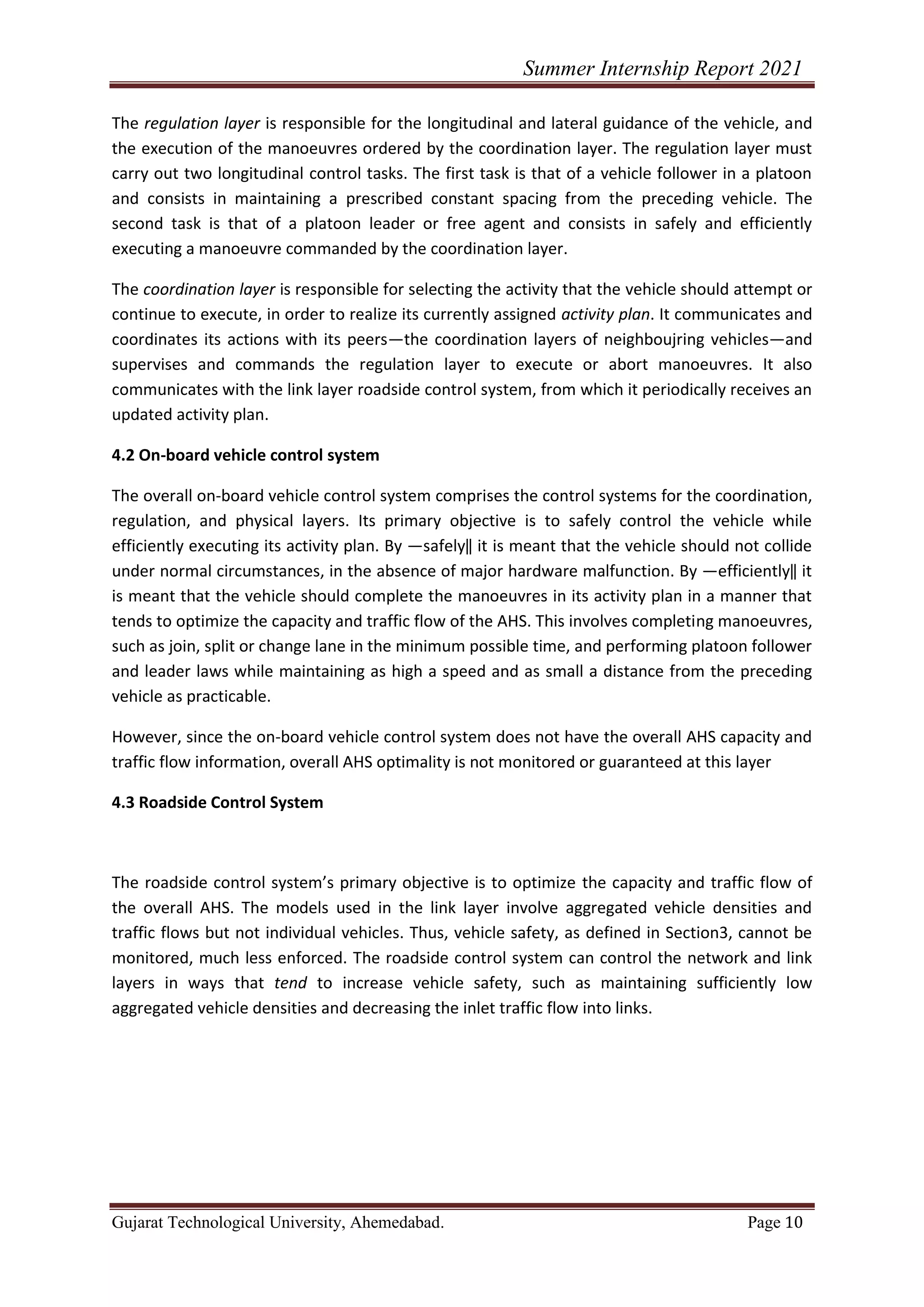 Summer Internship Report 2021
Gujarat Technological University, Ahemedabad. Page 10
The regulation layer is responsible for the longitudinal and lateral guidance of the vehicle, and
the execution of the manoeuvres ordered by the coordination layer. The regulation layer must
carry out two longitudinal control tasks. The first task is that of a vehicle follower in a platoon
and consists in maintaining a prescribed constant spacing from the preceding vehicle. The
second task is that of a platoon leader or free agent and consists in safely and efficiently
executing a manoeuvre commanded by the coordination layer.
The coordination layer is responsible for selecting the activity that the vehicle should attempt or
continue to execute, in order to realize its currently assigned activity plan. It communicates and
coordinates its actions with its peers—the coordination layers of neighboujring vehicles—and
supervises and commands the regulation layer to execute or abort manoeuvres. It also
communicates with the link layer roadside control system, from which it periodically receives an
updated activity plan.
4.2 On-board vehicle control system
The overall on-board vehicle control system comprises the control systems for the coordination,
regulation, and physical layers. Its primary objective is to safely control the vehicle while
efficiently executing its activity plan. By ―safely‖ it is meant that the vehicle should not collide
under normal circumstances, in the absence of major hardware malfunction. By ―efficiently‖ it
is meant that the vehicle should complete the manoeuvres in its activity plan in a manner that
tends to optimize the capacity and traffic flow of the AHS. This involves completing manoeuvres,
such as join, split or change lane in the minimum possible time, and performing platoon follower
and leader laws while maintaining as high a speed and as small a distance from the preceding
vehicle as practicable.
However, since the on-board vehicle control system does not have the overall AHS capacity and
traffic flow information, overall AHS optimality is not monitored or guaranteed at this layer
4.3 Roadside Control System
The roadside control system’s primary objective is to optimize the capacity and traffic flow of
the overall AHS. The models used in the link layer involve aggregated vehicle densities and
traffic flows but not individual vehicles. Thus, vehicle safety, as defined in Section3, cannot be
monitored, much less enforced. The roadside control system can control the network and link
layers in ways that tend to increase vehicle safety, such as maintaining sufficiently low
aggregated vehicle densities and decreasing the inlet traffic flow into links.
 