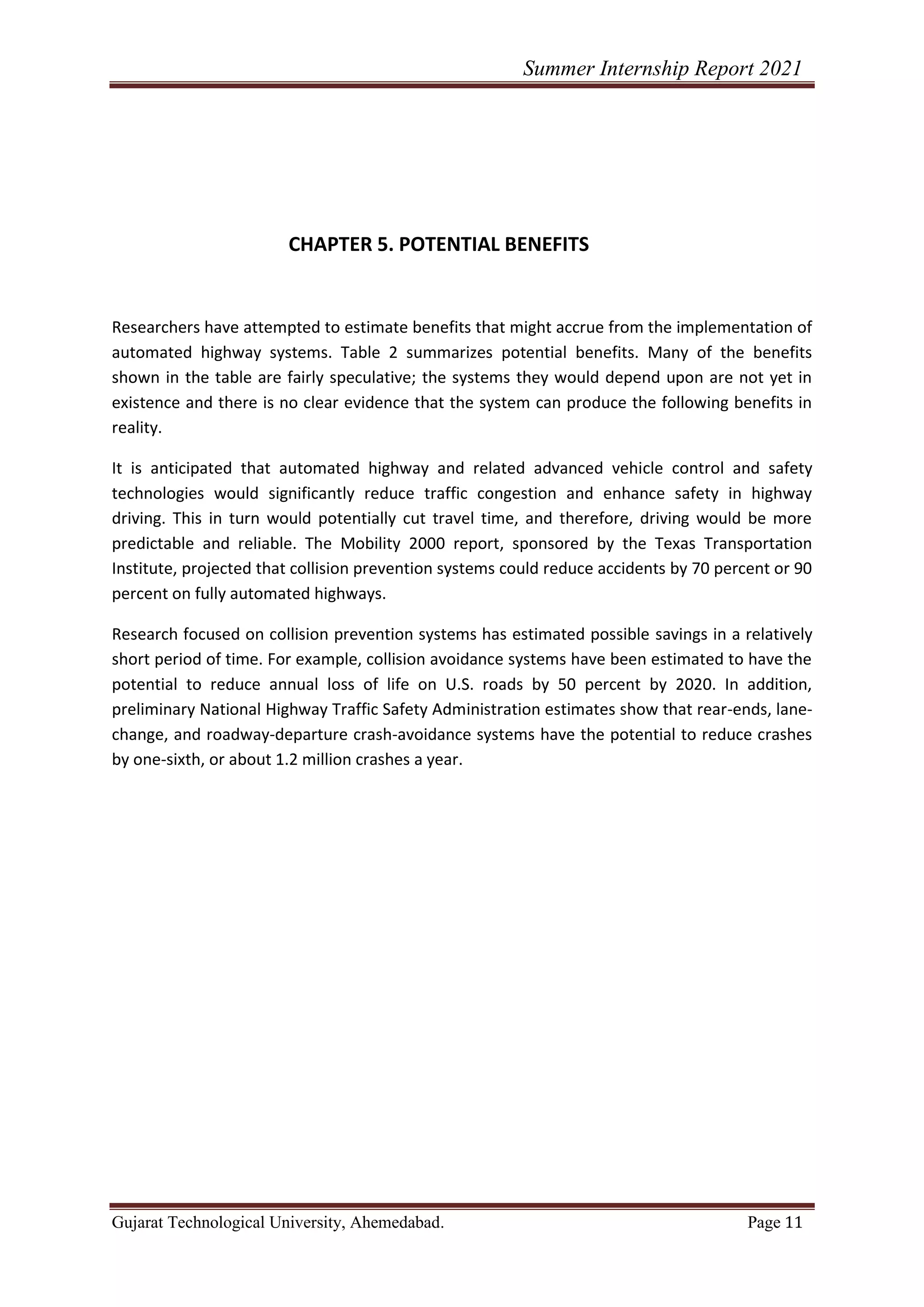 Summer Internship Report 2021
Gujarat Technological University, Ahemedabad. Page 11
CHAPTER 5. POTENTIAL BENEFITS
Researchers have attempted to estimate benefits that might accrue from the implementation of
automated highway systems. Table 2 summarizes potential benefits. Many of the benefits
shown in the table are fairly speculative; the systems they would depend upon are not yet in
existence and there is no clear evidence that the system can produce the following benefits in
reality.
It is anticipated that automated highway and related advanced vehicle control and safety
technologies would significantly reduce traffic congestion and enhance safety in highway
driving. This in turn would potentially cut travel time, and therefore, driving would be more
predictable and reliable. The Mobility 2000 report, sponsored by the Texas Transportation
Institute, projected that collision prevention systems could reduce accidents by 70 percent or 90
percent on fully automated highways.
Research focused on collision prevention systems has estimated possible savings in a relatively
short period of time. For example, collision avoidance systems have been estimated to have the
potential to reduce annual loss of life on U.S. roads by 50 percent by 2020. In addition,
preliminary National Highway Traffic Safety Administration estimates show that rear-ends, lane-
change, and roadway-departure crash-avoidance systems have the potential to reduce crashes
by one-sixth, or about 1.2 million crashes a year.
 