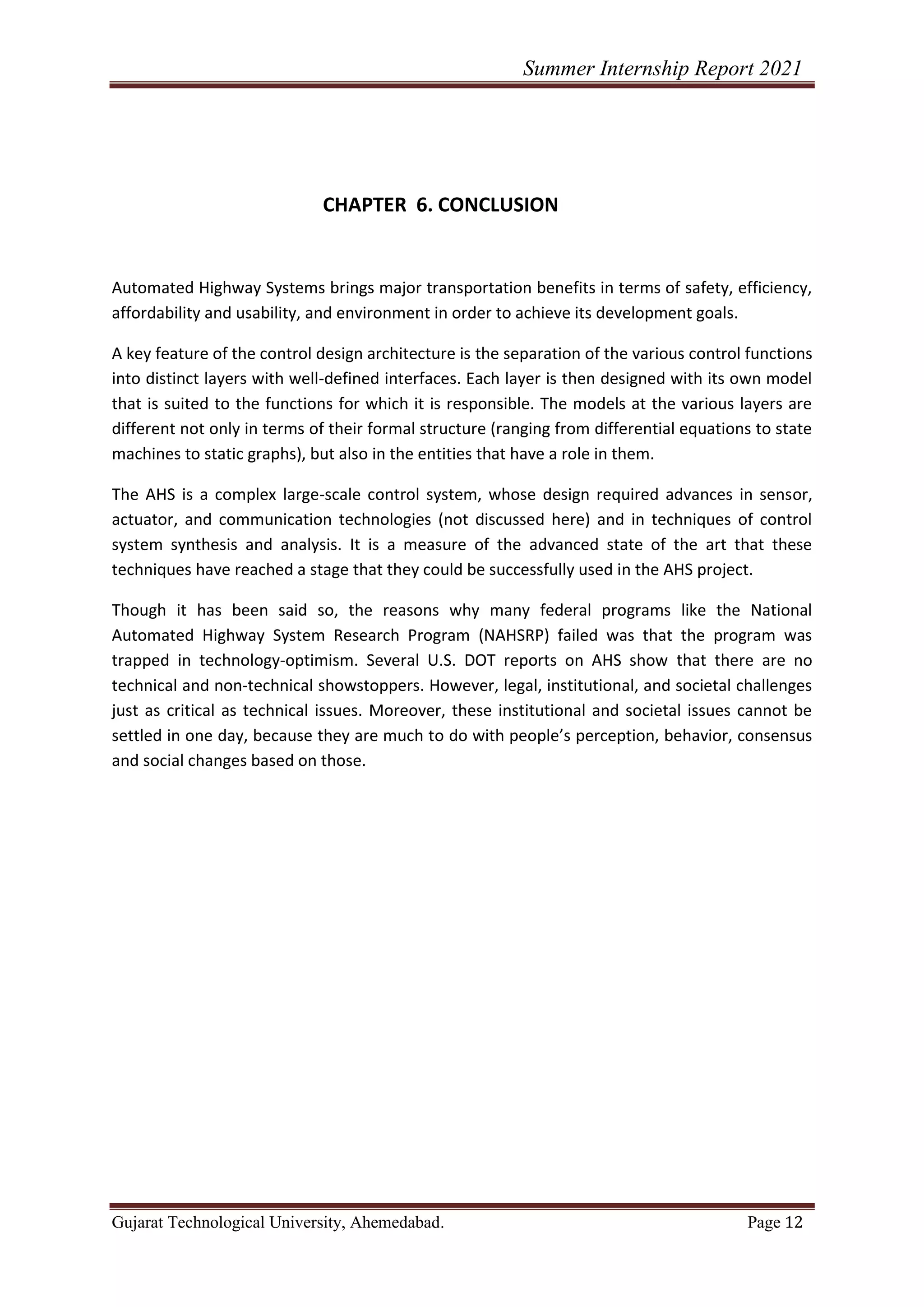 Summer Internship Report 2021
Gujarat Technological University, Ahemedabad. Page 12
CHAPTER 6. CONCLUSION
Automated Highway Systems brings major transportation benefits in terms of safety, efficiency,
affordability and usability, and environment in order to achieve its development goals.
A key feature of the control design architecture is the separation of the various control functions
into distinct layers with well-defined interfaces. Each layer is then designed with its own model
that is suited to the functions for which it is responsible. The models at the various layers are
different not only in terms of their formal structure (ranging from differential equations to state
machines to static graphs), but also in the entities that have a role in them.
The AHS is a complex large-scale control system, whose design required advances in sensor,
actuator, and communication technologies (not discussed here) and in techniques of control
system synthesis and analysis. It is a measure of the advanced state of the art that these
techniques have reached a stage that they could be successfully used in the AHS project.
Though it has been said so, the reasons why many federal programs like the National
Automated Highway System Research Program (NAHSRP) failed was that the program was
trapped in technology-optimism. Several U.S. DOT reports on AHS show that there are no
technical and non-technical showstoppers. However, legal, institutional, and societal challenges
just as critical as technical issues. Moreover, these institutional and societal issues cannot be
settled in one day, because they are much to do with people’s perception, behavior, consensus
and social changes based on those.
 
