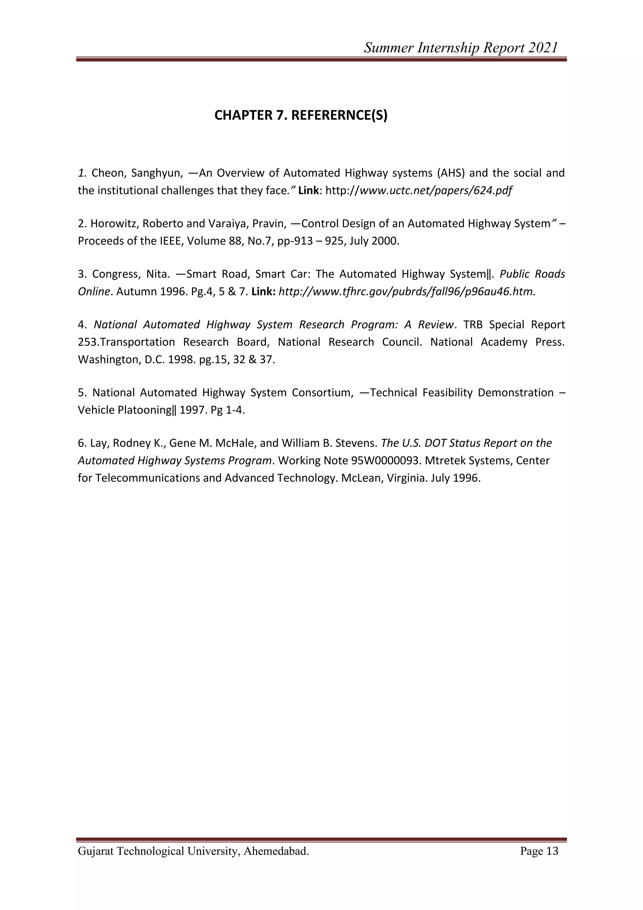 Summer Internship Report 2021
Gujarat Technological University, Ahemedabad. Page 13
CHAPTER 7. REFERERNCE(S)
1. Cheon, Sanghyun, ―An Overview of Automated Highway systems (AHS) and the social and
the institutional challenges that they face.” Link: http://www.uctc.net/papers/624.pdf
2. Horowitz, Roberto and Varaiya, Pravin, ―Control Design of an Automated Highway System” –
Proceeds of the IEEE, Volume 88, No.7, pp-913 – 925, July 2000.
3. Congress, Nita. ―Smart Road, Smart Car: The Automated Highway System‖. Public Roads
Online. Autumn 1996. Pg.4, 5 & 7. Link: http://www.tfhrc.gov/pubrds/fall96/p96au46.htm.
4. National Automated Highway System Research Program: A Review. TRB Special Report
253.Transportation Research Board, National Research Council. National Academy Press.
Washington, D.C. 1998. pg.15, 32 & 37.
5. National Automated Highway System Consortium, ―Technical Feasibility Demonstration –
Vehicle Platooning‖ 1997. Pg 1-4.
6. Lay, Rodney K., Gene M. McHale, and William B. Stevens. The U.S. DOT Status Report on the
Automated Highway Systems Program. Working Note 95W0000093. Mtretek Systems, Center
for Telecommunications and Advanced Technology. McLean, Virginia. July 1996.
 