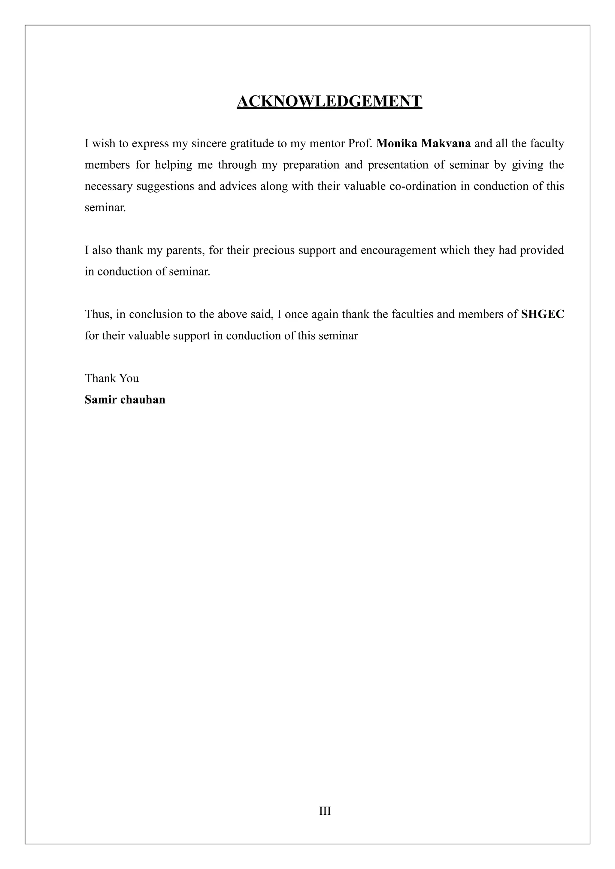 III
ACKNOWLEDGEMENT
I wish to express my sincere gratitude to my mentor Prof. Monika Makvana and all the faculty
members for helping me through my preparation and presentation of seminar by giving the
necessary suggestions and advices along with their valuable co-ordination in conduction of this
seminar.
I also thank my parents, for their precious support and encouragement which they had provided
in conduction of seminar.
Thus, in conclusion to the above said, I once again thank the faculties and members of SHGEC
for their valuable support in conduction of this seminar
Thank You
Samir chauhan
 