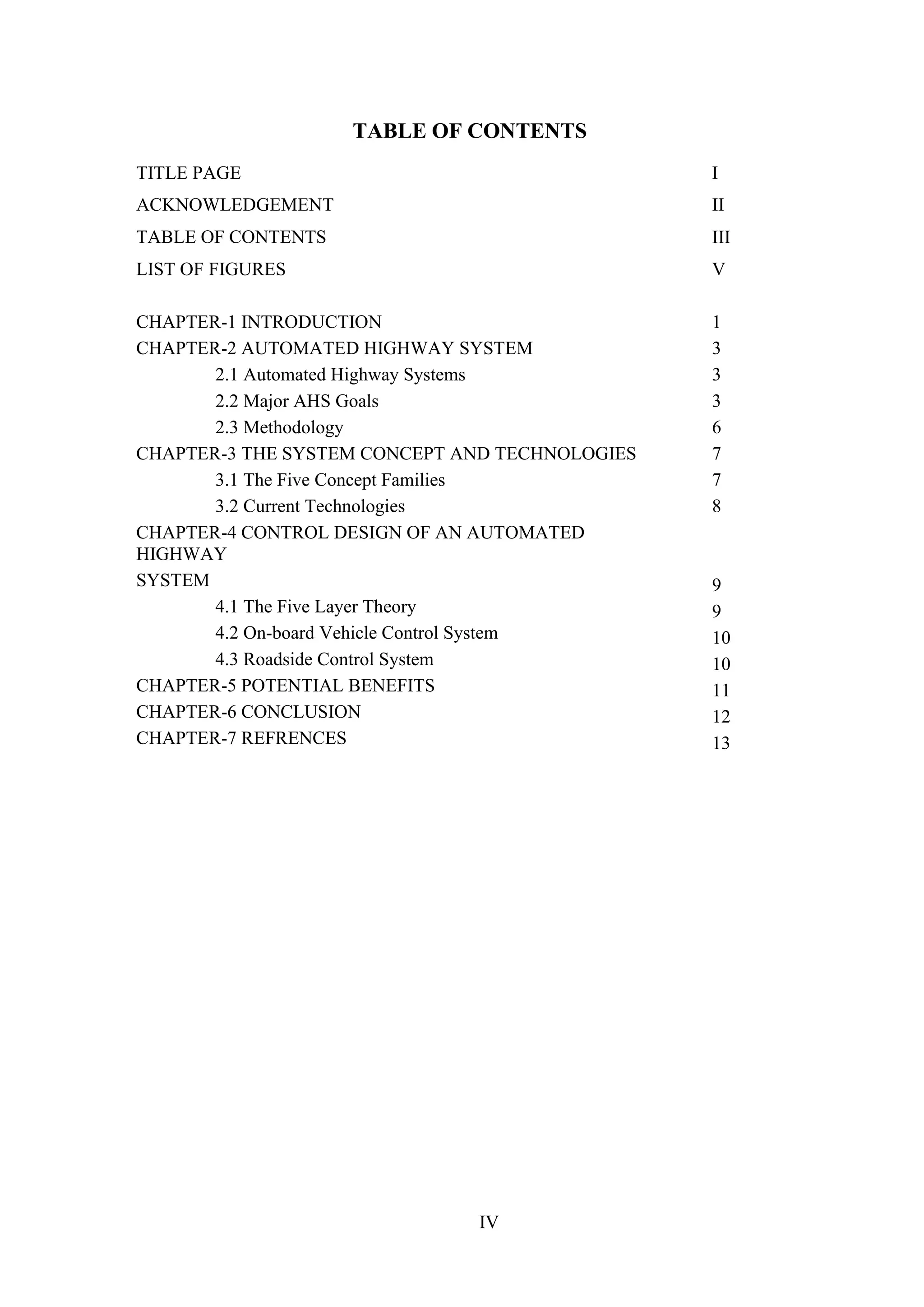 IV
TABLE OF CONTENTS
TITLE PAGE I
ACKNOWLEDGEMENT II
TABLE OF CONTENTS III
LIST OF FIGURES V
CHAPTER-1 INTRODUCTION
CHAPTER-2 AUTOMATED HIGHWAY SYSTEM
2.1 Automated Highway Systems
2.2 Major AHS Goals
2.3 Methodology
CHAPTER-3 THE SYSTEM CONCEPT AND TECHNOLOGIES
3.1 The Five Concept Families
3.2 Current Technologies
CHAPTER-4 CONTROL DESIGN OF AN AUTOMATED
HIGHWAY
SYSTEM
4.1 The Five Layer Theory
4.2 On-board Vehicle Control System
4.3 Roadside Control System
CHAPTER-5 POTENTIAL BENEFITS
CHAPTER-6 CONCLUSION
CHAPTER-7 REFRENCES
1
3
3
3
6
7
7
8
9
9
10
10
11
12
13
 