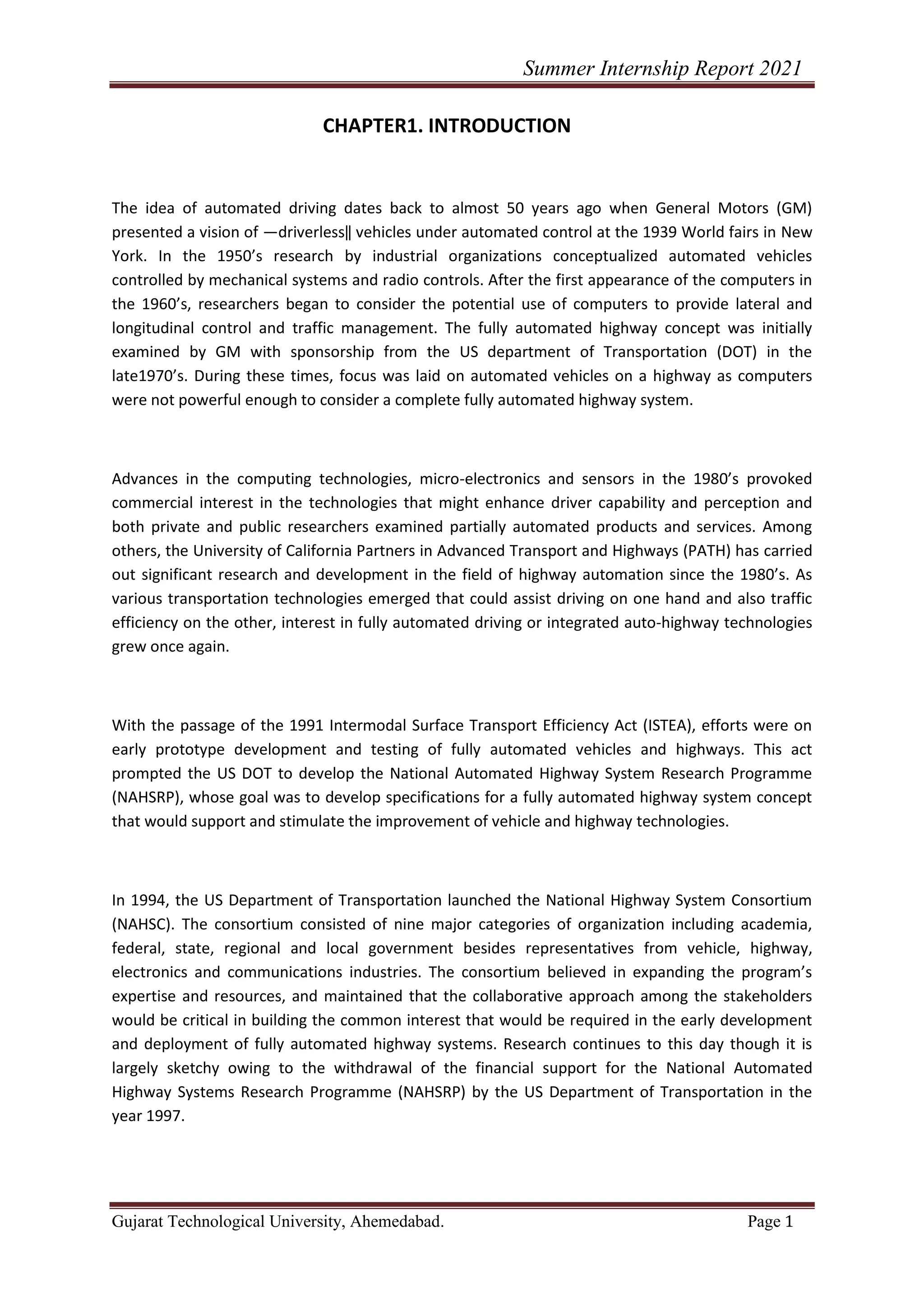 Summer Internship Report 2021
Gujarat Technological University, Ahemedabad. Page 1
CHAPTER1. INTRODUCTION
The idea of automated driving dates back to almost 50 years ago when General Motors (GM)
presented a vision of ―driverless‖ vehicles under automated control at the 1939 World fairs in New
York. In the 1950’s research by industrial organizations conceptualized automated vehicles
controlled by mechanical systems and radio controls. After the first appearance of the computers in
the 1960’s, researchers began to consider the potential use of computers to provide lateral and
longitudinal control and traffic management. The fully automated highway concept was initially
examined by GM with sponsorship from the US department of Transportation (DOT) in the
late1970’s. During these times, focus was laid on automated vehicles on a highway as computers
were not powerful enough to consider a complete fully automated highway system.
Advances in the computing technologies, micro-electronics and sensors in the 1980’s provoked
commercial interest in the technologies that might enhance driver capability and perception and
both private and public researchers examined partially automated products and services. Among
others, the University of California Partners in Advanced Transport and Highways (PATH) has carried
out significant research and development in the field of highway automation since the 1980’s. As
various transportation technologies emerged that could assist driving on one hand and also traffic
efficiency on the other, interest in fully automated driving or integrated auto-highway technologies
grew once again.
With the passage of the 1991 Intermodal Surface Transport Efficiency Act (ISTEA), efforts were on
early prototype development and testing of fully automated vehicles and highways. This act
prompted the US DOT to develop the National Automated Highway System Research Programme
(NAHSRP), whose goal was to develop specifications for a fully automated highway system concept
that would support and stimulate the improvement of vehicle and highway technologies.
In 1994, the US Department of Transportation launched the National Highway System Consortium
(NAHSC). The consortium consisted of nine major categories of organization including academia,
federal, state, regional and local government besides representatives from vehicle, highway,
electronics and communications industries. The consortium believed in expanding the program’s
expertise and resources, and maintained that the collaborative approach among the stakeholders
would be critical in building the common interest that would be required in the early development
and deployment of fully automated highway systems. Research continues to this day though it is
largely sketchy owing to the withdrawal of the financial support for the National Automated
Highway Systems Research Programme (NAHSRP) by the US Department of Transportation in the
year 1997.
 