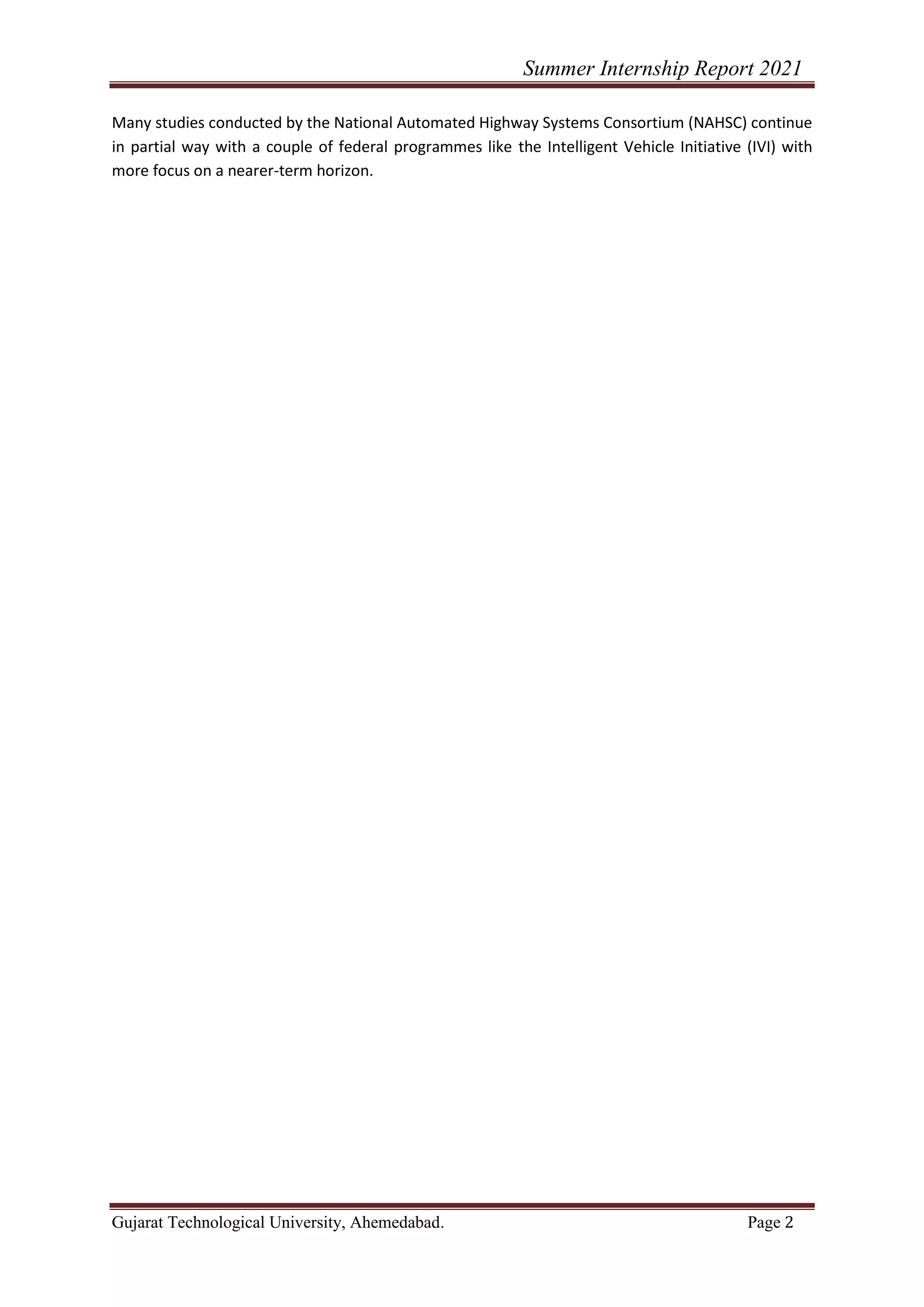 Summer Internship Report 2021
Gujarat Technological University, Ahemedabad. Page 2
Many studies conducted by the National Automated Highway Systems Consortium (NAHSC) continue
in partial way with a couple of federal programmes like the Intelligent Vehicle Initiative (IVI) with
more focus on a nearer-term horizon.
 