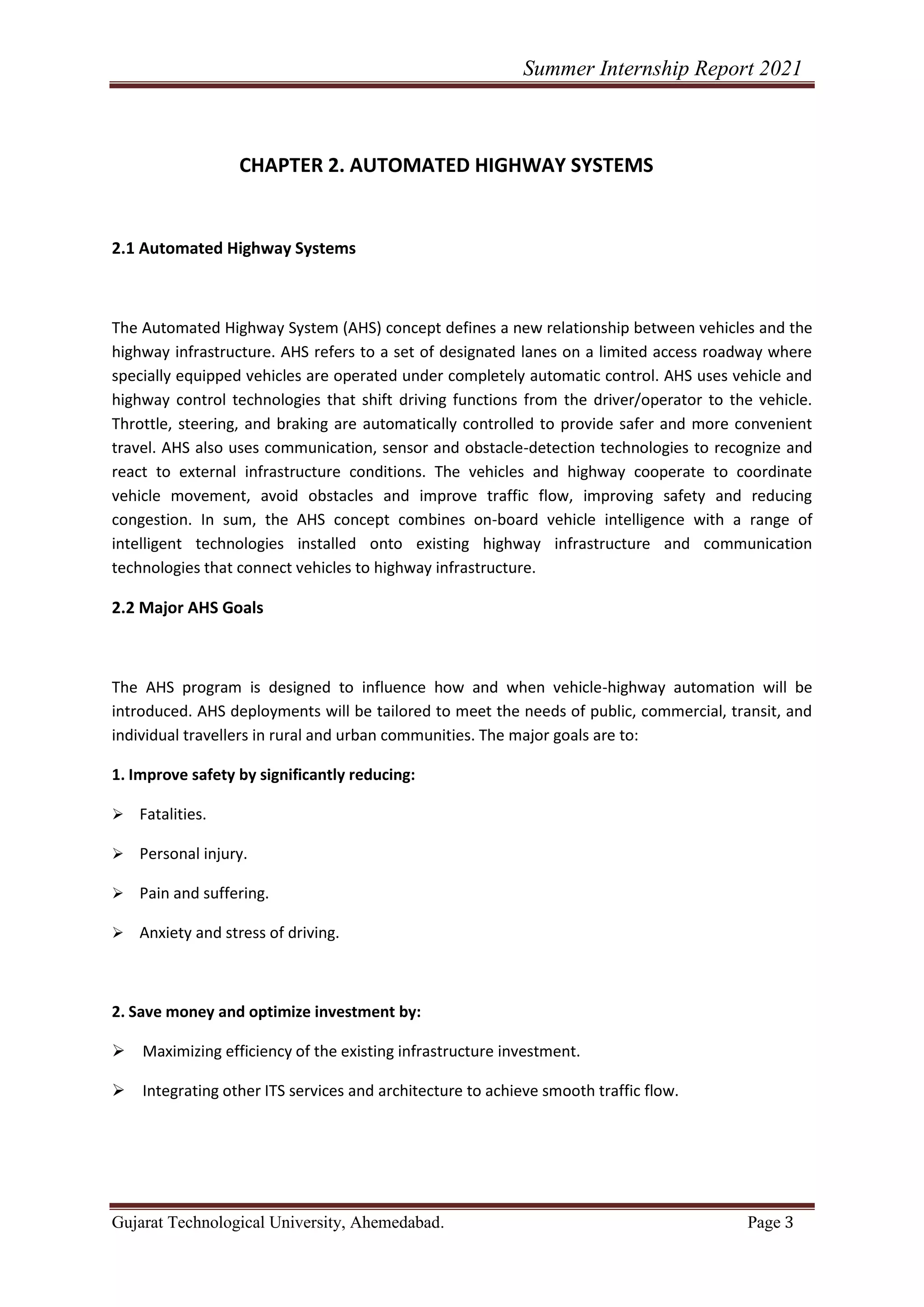 Summer Internship Report 2021
Gujarat Technological University, Ahemedabad. Page 3
CHAPTER 2. AUTOMATED HIGHWAY SYSTEMS
2.1 Automated Highway Systems
The Automated Highway System (AHS) concept defines a new relationship between vehicles and the
highway infrastructure. AHS refers to a set of designated lanes on a limited access roadway where
specially equipped vehicles are operated under completely automatic control. AHS uses vehicle and
highway control technologies that shift driving functions from the driver/operator to the vehicle.
Throttle, steering, and braking are automatically controlled to provide safer and more convenient
travel. AHS also uses communication, sensor and obstacle-detection technologies to recognize and
react to external infrastructure conditions. The vehicles and highway cooperate to coordinate
vehicle movement, avoid obstacles and improve traffic flow, improving safety and reducing
congestion. In sum, the AHS concept combines on-board vehicle intelligence with a range of
intelligent technologies installed onto existing highway infrastructure and communication
technologies that connect vehicles to highway infrastructure.
2.2 Major AHS Goals
The AHS program is designed to influence how and when vehicle-highway automation will be
introduced. AHS deployments will be tailored to meet the needs of public, commercial, transit, and
individual travellers in rural and urban communities. The major goals are to:
1. Improve safety by significantly reducing:
➢ Fatalities.
➢ Personal injury.
➢ Pain and suffering.
➢ Anxiety and stress of driving.
2. Save money and optimize investment by:
➢ Maximizing efficiency of the existing infrastructure investment.
➢ Integrating other ITS services and architecture to achieve smooth traffic flow.
 