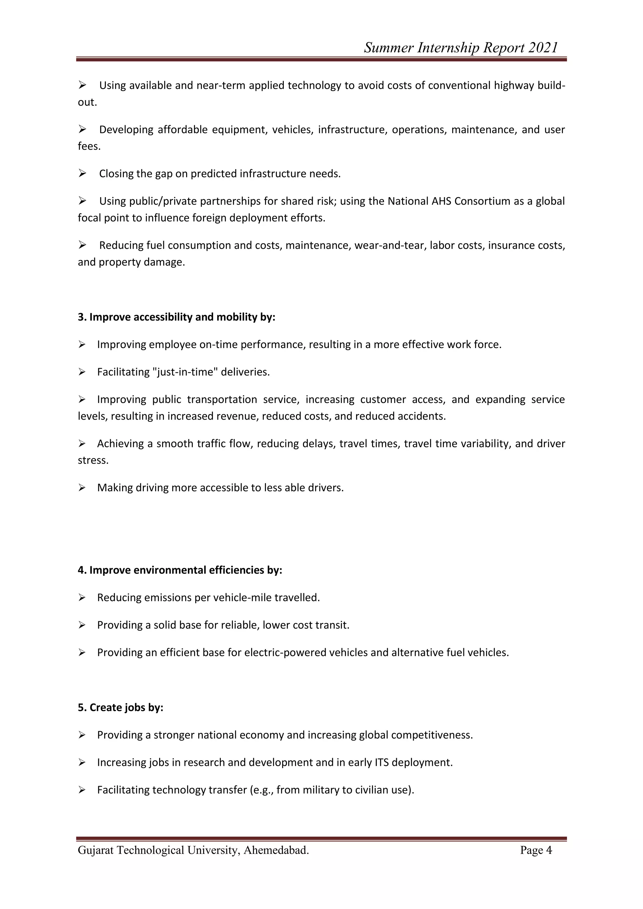 Summer Internship Report 2021
Gujarat Technological University, Ahemedabad. Page 4
➢ Using available and near-term applied technology to avoid costs of conventional highway build-
out.
➢ Developing affordable equipment, vehicles, infrastructure, operations, maintenance, and user
fees.
➢ Closing the gap on predicted infrastructure needs.
➢ Using public/private partnerships for shared risk; using the National AHS Consortium as a global
focal point to influence foreign deployment efforts.
➢ Reducing fuel consumption and costs, maintenance, wear-and-tear, labor costs, insurance costs,
and property damage.
3. Improve accessibility and mobility by:
➢ Improving employee on-time performance, resulting in a more effective work force.
➢ Facilitating "just-in-time" deliveries.
➢ Improving public transportation service, increasing customer access, and expanding service
levels, resulting in increased revenue, reduced costs, and reduced accidents.
➢ Achieving a smooth traffic flow, reducing delays, travel times, travel time variability, and driver
stress.
➢ Making driving more accessible to less able drivers.
4. Improve environmental efficiencies by:
➢ Reducing emissions per vehicle-mile travelled.
➢ Providing a solid base for reliable, lower cost transit.
➢ Providing an efficient base for electric-powered vehicles and alternative fuel vehicles.
5. Create jobs by:
➢ Providing a stronger national economy and increasing global competitiveness.
➢ Increasing jobs in research and development and in early ITS deployment.
➢ Facilitating technology transfer (e.g., from military to civilian use).
 