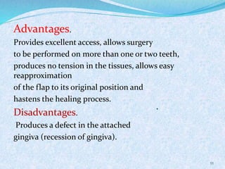.
Advantages.
Provides excellent access, allows surgery
to be performed on more than one or two teeth,
produces no tension in the tissues, allows easy
reapproximation
of the flap to its original position and
hastens the healing process.
Disadvantages.
Produces a defect in the attached
gingiva (recession of gingiva).
11
 