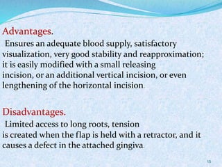Advantages.
Ensures an adequate blood supply, satisfactory
visualization, very good stability and reapproximation;
it is easily modified with a small releasing
incision, or an additional vertical incision, or even
lengthening of the horizontal incision.
Disadvantages.
Limited access to long roots, tension
is created when the flap is held with a retractor, and it
causes a defect in the attached gingiva.
15
 
