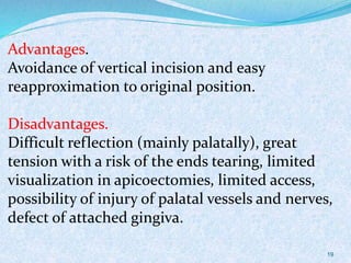 Advantages.
Avoidance of vertical incision and easy
reapproximation to original position.
Disadvantages.
Difficult reflection (mainly palatally), great
tension with a risk of the ends tearing, limited
visualization in apicoectomies, limited access,
possibility of injury of palatal vessels and nerves,
defect of attached gingiva.
19
 