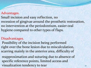Advantages.
Small incision and easy reflection, no
recession of gingivae around the prosthetic restoration,
no intervention at the periodontium, easier oral
hygiene compared to other types of flaps.
Disadvantages.
Possibility of the incision being performed
right over the bone lesion due to miscalculation,
scarring mainly in the anterior area, difficulty of
reapproximation and suturing due to absence of
specific reference points, limited access and
visualization tendency to tear 23
 