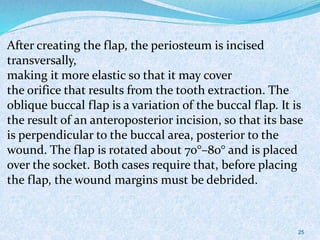 After creating the flap, the periosteum is incised
transversally,
making it more elastic so that it may cover
the orifice that results from the tooth extraction. The
oblique buccal flap is a variation of the buccal flap. It is
the result of an anteroposterior incision, so that its base
is perpendicular to the buccal area, posterior to the
wound. The flap is rotated about 70°–80° and is placed
over the socket. Both cases require that, before placing
the flap, the wound margins must be debrided.
25
 