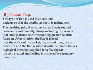 B_ Palatal Flap.
This type of flap is used in edentulous
patients so that the vestibular depth is maintained
The resulting palatal mucoperiosteal flap is rotated
posteriorly and buccally, always including the vessels
that emerge from the corresponding greater palatine
foramen After rotation, the flap is placed
over the orifice of the socket, the wound margins are
debrided, and the flap is sutured with the buccal tissues.
A gingival dressing is applied for a few days at
the void created and healing is achieved by secondary
intention.
27
 