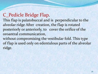 C_Pedicle Bridge Flap.
This flap is palatobuccal and is perpendicular to the
alveolar ridge After creation, the flap is rotated
posteriorly or anteriorly, to cover the orifice of the
oroantral communication,
without compromising the vestibular fold. This type
of flap is used only on edentulous parts of the alveolar
ridge.
28
 