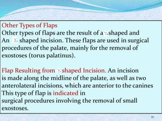 Other Types of Flaps
Other types of flaps are the result of a - shaped and
An - shaped incision. These flaps are used in surgical
procedures of the palate, mainly for the removal of
exostoses (torus palatinus).
Flap Resulting from - shaped Incision. An incision
is made along the midline of the palate, as well as two
anterolateral incisions, which are anterior to the canines
This type of flap is indicated in
surgical procedures involving the removal of small
exostoses.
30
 