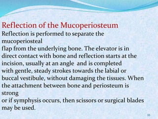 33
Reflection of the Mucoperiosteum
Reflection is performed to separate the
mucoperiosteal
flap from the underlying bone. The elevator is in
direct contact with bone and reflection starts at the
incision, usually at an angle and is completed
with gentle, steady strokes towards the labial or
buccal vestibule, without damaging the tissues. When
the attachment between bone and periosteum is
strong
or if symphysis occurs, then scissors or surgical blades
may be used.
 