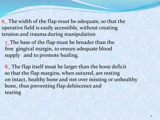 4
6_ The width of the flap must be adequate, so that the
operative field is easily accessible, without creating
tension and trauma during manipulation
7_The base of the flap must be broader than the
free gingival margin, to ensure adequate blood
supply and to promote healing.
8_ The flap itself must be larger than the bone deficit
so that the flap margins, when sutured, are resting
on intact, healthy bone and not over missing or unhealthy
bone, thus preventing flap dehiscence and
tearing
 