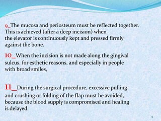 5
9_The mucosa and periosteum must be reflected together.
This is achieved (after a deep incision) when
the elevator is continuously kept and pressed firmly
against the bone.
10_When the incision is not made along the gingival
sulcus, for esthetic reasons, and especially in people
with broad smiles,
11_During the surgical procedure, excessive pulling
and crushing or folding of the flap must be avoided,
because the blood supply is compromised and healing
is delayed.
 