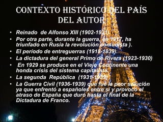 Contexto histórico del país del autor Reinado  de Alfonso XIII (1902-1931). Por otra parte, durante la guerra, en 1917, ha triunfado en Rusia la revolución comunista   ). El período de entreguerras (1918-1939). La dictadura del general Primo de Rivera (1923-1930)  En 1929 se produce en el Viejo Continente una honda crisis del sistema capitalista.  La segunda  República  (1931-1939) . La Guerra Civil (1936-1939) que fue la peor solución ya que enfrentó a españoles entre sí y provocó el atraso de España que duró hasta el final de la Dictadura de Franco.   