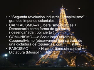 : “Segunda revolución industrial”, “capitalismo”, grandes imperios coloniales...   .   CAPITALISMO---> Liberalismo burgués + Democracia como forma de gobierno ( desengañada , por cierto ) .   COMUNISMO----> Socialismo obrero + Cooperativismo (observamos que se trata de una dictadura de izquierdas, con  stalin ) . FASCISMO--------> Nacionalismo sin control + Dictadura (Mussolini, Hitler )  .   