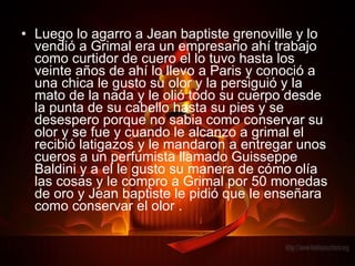 Luego lo agarro a Jean baptiste grenoville y lo vendió a Grimal era un empresario ahí trabajo como curtidor de cuero el lo tuvo hasta los veinte años de ahí lo llevo a Paris y conoció a una chica le gusto su olor y la persiguió y la mato de la nada y le olió todo su cuerpo desde la punta de su cabello hasta su pies y se desespero porque no sabia como conservar su olor y se fue y cuando le alcanzo a grimal el recibió latigazos y le mandaron a entregar unos cueros a un perfumista llamado Guisseppe Baldini y a el le gusto su manera de cómo olía las cosas y le compro a Grimal por 50 monedas de oro y Jean baptiste le pidió que le enseñara como conservar el olor . 