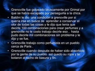 Grenoville fue golpeado bruscamente por Grimal por que se había escapado por perseguirla a la chica. Baldini le dio  una condición a grenoville por si  quería irse en busca de  aprender a conservar el olor de todas las cosas y le dijo que tenia que decirle 100 combinaciones para crear perfumes y a grenoville no le costo trabajo decirle eso ,  hasta pudo decirle mil combinaciones sin problema y le dijo y se fue. Grenoville trabajo como perfumista en un pueblo cerca de Paris . Grenoville cuando después de haber sido absorbido por la gente de su pueblo  sol quedo su ropa y la botaron al tacho de basura y fin. 