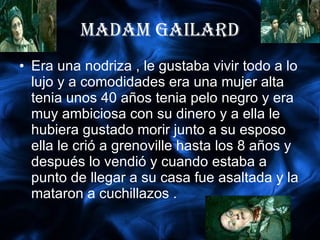 MADAM GAILARD Era una nodriza , le gustaba vivir todo a lo lujo y a comodidades era una mujer alta tenia unos 40 años tenia pelo negro y era muy ambiciosa con su dinero y a ella le hubiera gustado morir junto a su esposo ella le crió a grenoville hasta los 8 años y después lo vendió y cuando estaba a punto de llegar a su casa fue asaltada y la mataron a cuchillazos . 