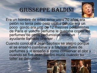 GIUSSEPPE BALDINI Era un hombre de edad tenia unos 70 años era pelón no tenia pelo pero usaba peluca era un poco  gordo era uno de 12 mejores perfumistas de Paris el vendía perfume le gustaba copiar los perfumes de otros perfumistas tenia un ayudante llamado chenier . Cuando conoció a Jean baptiste se alegro porque el se enseño combinar y a fabricar miles de perfumes y le enseño a como conservar el olor y cuando se fue Jean Baldini murió cuando su taller se derrumbo  . 