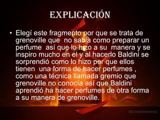 explicación Elegí este fragmento por que se trata de grenoville que  no sabia como preparar un perfume  así que lo hizo a su  manera y se inspiro mucho en el y al hacerlo Baldini se sorprendió como lo hizo por que ellos tienen  una forma de hacer perfumes , como una técnica llamada gremio que grenoville no conocía así que Baldini aprendió ha hacer perfumes de otra forma a su manera de grenoville. 