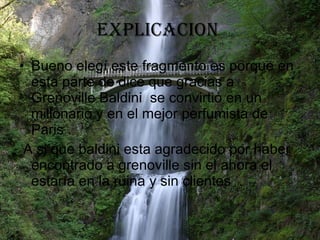 EXPLICACION  Bueno elegí este fragmento es porque en esta parte de dice que gracias a Grenoville Baldini  se convirtió en un millonario y en el mejor perfumista de Paris . A si que baldini esta agradecido por haber encontrado a grenoville sin el ahora el estaría en la ruina y sin clientes  . 