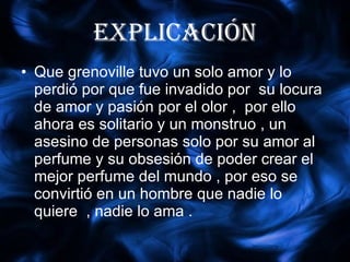 explicación Que grenoville tuvo un solo amor y lo perdió por que fue invadido por  su locura de amor y pasión por el olor ,  por ello ahora es solitario y un monstruo , un asesino de personas solo por su amor al perfume y su obsesión de poder crear el mejor perfume del mundo , por eso se  convirtió en un hombre que nadie lo quiere  , nadie lo ama . 