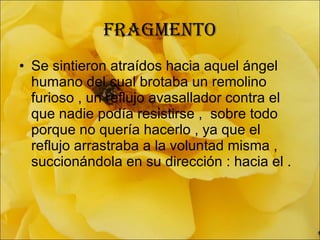 fragmento Se sintieron atraídos hacia aquel ángel humano del cual brotaba un remolino furioso , un reflujo avasallador contra el que nadie podía resistirse ,  sobre todo porque no quería hacerlo , ya que el reflujo arrastraba a la voluntad misma , succionándola en su dirección : hacia el . 