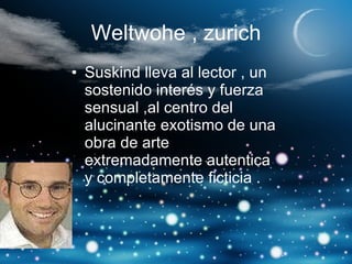 Weltwohe , zurich Suskind lleva al lector , un sostenido interés y fuerza sensual ,al centro del alucinante exotismo de una obra de arte extremadamente autentica y completamente ficticia . 