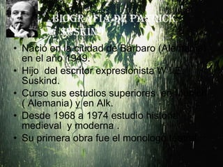 Nació en la ciudad de Bárbaro (Alemania)  en el año 1949. Hijo  del escritor expresionista W . E. Suskind. Curso sus estudios superiores  en Munich ( Alemania) y en Alk. Desde 1968 a 1974 estudio historia medieval  y moderna . Su primera obra fue el monologo teatral. BIOGRAFIA DE PATRICK SUSKIND 