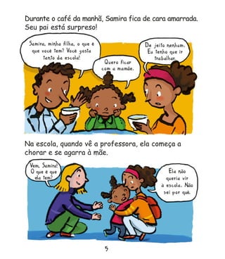 5
5
5
5
5
Vem, Samira!
O que é que
ela tem?
Ela não
queria vir
à escola. Não
sei por quê.
Na escola, quando vê a professora, ela começa a
chorar e se agarra à mãe.
Durante o café da manhã, Samira fica de cara amarrada.
Seu pai está surpreso!
Na escola, quando vê a professora, ela começa a
Na escola, quando vê a professora, ela começa a
Na escola, quando vê a professora, ela começa a
Na escola, quando vê a professora, ela começa a
Na escola, quando vê a professora, ela começa a
Seu pai está surpreso!
Seu pai está surpreso!
Seu pai está surpreso!
Seu pai está surpreso!
Samira, minha filha, o que é
que você tem? Você gosta
tanto da escola!
Quero ficar
com a mamãe.
De jeito nenhum.
Eu tenho que ir
trabalhar.
Miolo_Samira 2/3/11 3:15 PM Page 7
 