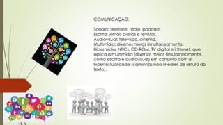 COMUNICAÇÃO: 
Sonora: telefone, rádio, podcast. 
Escrita: jornais diários e revistas. 
Audiovisual: televisão, cinema. 
Multimídia: diversos meios simultaneamente. 
Hipermídia: NTICs, CD-ROM, TV digital e internet, que 
aplica a multimídia (diversos meios simultaneamente, 
como escrita e audiovisual) em conjunto com a 
hipertextualidade (caminhos não-lineares de leitura do 
texto). 
 
