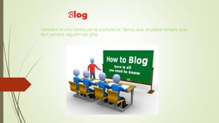 Blog 
Também é uma forma de se comunicar, temos que atualizar sempre pois 
tem sempre alguém de olho. 
 