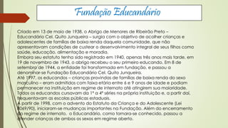 Fundação Educandário 
Criado em 13 de maio de 1938, o Abrigo de Menores de Ribeirão Preto – 
Educandário Cel. Quito Junqueira – surgia com o objetivo de acolher crianças e 
adolescentes de famílias de baixa renda daquela comunidade, que não 
apresentavam condições de custear o desenvolvimento integral de seus filhos como 
saúde, educação, alimentação e moradia. 
Embora seu estatuto tenha sido registrado em 1940, apenas três anos mais tarde, em 
19 de novembro de 1943, o abrigo recebeu o seu primeiro educando. Em 8 de 
setembro de 1944, a entidade foi transformada em fundação, e passou a 
denominar-se Fundação Educandário Cel. Quito Junqueira. 
Até 1997, os educandos – crianças provindas de famílias de baixa renda do sexo 
masculino – eram admitidos com faixa etária entre 6 e 9 anos de idade e podiam 
permanecer na instituição em regime de internato até atingirem sua maioridade. 
Todos os educandos cursavam da 1ª a 4ª séries na própria instituição e, a partir daí, 
frequentavam as escolas públicas estaduais. 
A partir de 1998, com o advento do Estatuto da Criança e do Adolescente (Lei 
8069/90), iniciaram-se mudanças importantes na Fundação. Além do encerramento 
do regime de internato, o Educandário, como tornara-se conhecido, passou a 
atender crianças de ambos os sexos em regime aberto. 
 