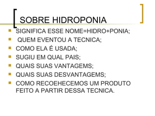SOBRE HIDROPONIA
   SIGNIFICA ESSE NOME=HIDRO+PONIA;
   QUEM EVENTOU A TECNICA;
   COMO ELA É USADA;
   SUGIU EM QUAL PAIS;
   QUAIS SUAS VANTAGEMS;
   QUAIS SUAS DESVANTAGEMS;
   COMO RECOEHECEMOS UM PRODUTO
    FEITO A PARTIR DESSA TECNICA.
 