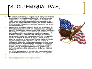 SUGIU EM QUAL PAIS;
   De origem muito antiga, o surgimento da hidroponia remonta
    às antigas civilizações egípcia, chinesa e azteca, mas esta
    denominação específica para tal prática, só foi criada em
    1935, pelo então professor e pesquisador de nutrição de
    plantas, da Universidade da Califórnia, Dr. William Frederick
    Gericke, o qual foi o primeiro cientista a utilizar a hidroponia
    em nível comercial.
   O estudo da hidroponia caminha desde seu nascimento ao
    lado da química, consistindo em uma das muitas aplicações
    práticas desta ciência na agricultura, mas, mesmo com raízes
    tão antigas, a prática mais próxima do que se conhece hoje,
    existe desde 1680, sendo bastante desenvolvida pelos
    Estados Unidos da América (EUA) e Europa nas últimas
    décadas. O primeiro uso comercial expressivo desta prática,
    se deu na metade da década de 60, no Canadá, o qual
    ocorreu em função da devastação de uma grande produção
    de tomate na Columbia Britânica onde, na ocasião, a
    hidroponia foi a única saída do produtor para evitar a perda
    total da produção. Posteriormente houveram avanços nos
    Estados Unidos, na década de 70, e na Holanda em 1980.
    Com o êxito da hidroponia nestes países, a prática se
    estendeu rapidamente a outros países da Europa e depois
    América.
   No Brasil, a hidroponia só passou a ser melhor difundida a
    partir de 1980, sendo até hoje uma prática pouco aplicada.



   http://hydroponia.com.br/cms.php?id_cms=11
 