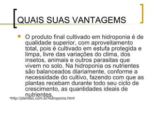 QUAIS SUAS VANTAGEMS
          O produto final cultivado em hidroponia é de
           qualidade superior, com aproveitamento
           total, pois é cultivado em estufa protegida e
           limpa, livre das variações do clima, dos
           insetos, animais e outros parasitas que
           vivem no solo. Na hidroponia os nutrientes
           são balanceados diariamente, conforme a
           necessidade do cultivo, fazendo com que as
           plantas recebam durante todo seu ciclo de
           crescimento, as quantidades ideais de
           nutrientes.
•http://planttec.com.br/hidroponia.html
 