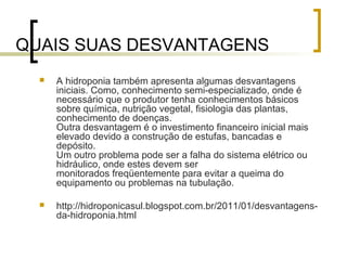 QUAIS SUAS DESVANTAGENS
     A hidroponia também apresenta algumas desvantagens
      iniciais. Como, conhecimento semi-especializado, onde é
      necessário que o produtor tenha conhecimentos básicos
      sobre química, nutrição vegetal, fisiologia das plantas,
      conhecimento de doenças.
      Outra desvantagem é o investimento financeiro inicial mais
      elevado devido a construção de estufas, bancadas e
      depósito.
      Um outro problema pode ser a falha do sistema elétrico ou
      hidráulico, onde estes devem ser
      monitorados freqüentemente para evitar a queima do
      equipamento ou problemas na tubulação.

     http://hidroponicasul.blogspot.com.br/2011/01/desvantagens-
      da-hidroponia.html
 