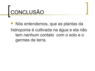CONCLUSÃO
  Nós entendemos, que as plantas da
hidroponia é cultivada na água e ela não
   tem nenhum contato com o solo e o
   germes da terra.
 