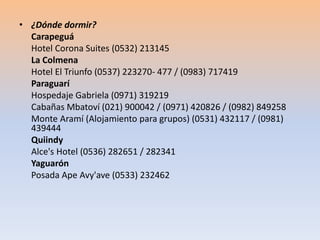 • ¿Dónde dormir? 
Carapeguá 
Hotel Corona Suites (0532) 213145 
La Colmena 
Hotel El Triunfo (0537) 223270- 477 / (0983) 717419 
Paraguarí 
Hospedaje Gabriela (0971) 319219 
Cabañas Mbatoví (021) 900042 / (0971) 420826 / (0982) 849258 
Monte Aramí (Alojamiento para grupos) (0531) 432117 / (0981) 
439444 
Quiindy 
Alce's Hotel (0536) 282651 / 282341 
Yaguarón 
Posada Ape Avy'ave (0533) 232462 
 