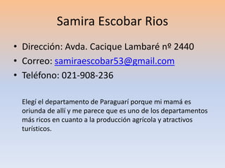 Samira Escobar Rios 
• Dirección: Avda. Cacique Lambaré nº 2440 
• Correo: samiraescobar53@gmail.com 
• Teléfono: 021-908-236 
Elegí el departamento de Paraguarí porque mi mamá es 
oriunda de allí y me parece que es uno de los departamentos 
más ricos en cuanto a la producción agrícola y atractivos 
turísticos. 
