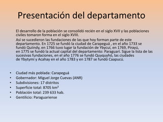 Presentación del departamento 
El desarrollo de la población se consolidó recién en el siglo XVII y las poblaciones 
civiles tomaron forma en el siglo XVIII. 
Así se sucedieron las fundaciones de las que hoy forman parte de este 
departamento. En 1725 se fundó la ciudad de Carapeguá , en el año 1733 se 
fundó Quiindy, en 1766 tuvo lugar la fundación de Ybycuí, en 1769, Pirayú, 
en 1775 se fundó la actual capital del departamento: Paraguarí. Sigue la lista de las 
sucesivas fundaciones, en el año 1776 se fundó Quyquyhó, las ciudades 
de Ybytymí y Acahay en el año 1783 y en 1787 se fundó Caapucú. 
• Ciudad más poblada: Carapeguá 
• Gobernador: Miguel Jorge Cuevas (ANR) 
• Subdivisiones: 17 distritos 
• Superficie total: 8705 km² 
• Población total: 239 633 hab. 
• Gentilicio: Paraguariense 
 